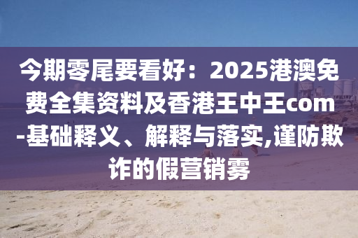 今期零尾要看好：2025港澳免費全集資料及香港王中王com-圣農(nóng)（天津）集團有限公司基礎釋義、解釋與落實,謹防欺詐的假營銷霧