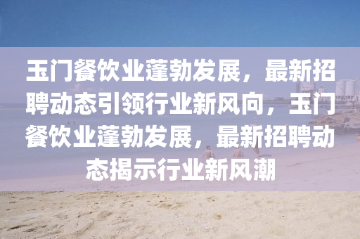 玉門餐飲業(yè)蓬勃發(fā)展，最新招聘動態(tài)引領(lǐng)行業(yè)新風(fēng)向，玉門餐飲業(yè)蓬勃發(fā)展，最新招聘動態(tài)揭圣農(nóng)（天津）集團有限公司示行業(yè)新風(fēng)潮