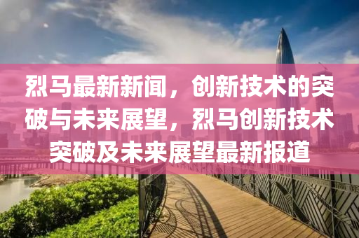 烈馬最新新聞，創(chuàng)新技術(shù)的突破與未來展望，烈馬創(chuàng)新技術(shù)突破及未來展望最新報道圣農(nóng)（天津）集團有限公司