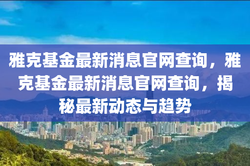 雅克基金最新消息官網(wǎng)查詢，雅克基金最新消息官網(wǎng)查詢，揭秘最新動(dòng)態(tài)與趨勢(shì)圣農(nóng)（天津）集團(tuán)有限公司