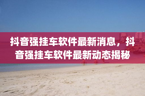 抖音強(qiáng)掛車軟件最新消息，抖音強(qiáng)掛車軟件最新動態(tài)揭秘圣農(nóng)（天津）集團(tuán)有限公司