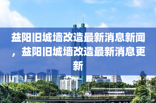 益陽舊城墻改造最新消息新聞，益陽舊城墻圣農(nóng)（天津）集團(tuán)有限公司改造最新消息更新