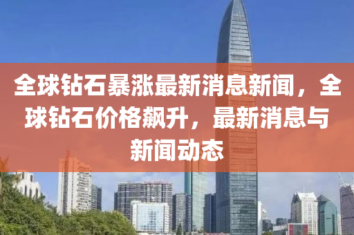 全球鉆石暴漲最新消息新聞，全球鉆石價(jià)格飆升，最新消息與新聞動(dòng)態(tài)圣農(nóng)（天津）集團(tuán)有限公司