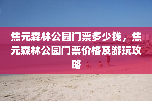 焦元森林公園門票多少錢，焦元森林公園門票價格及游玩攻略圣農（天津）集團有限公司
