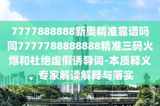 7777888888新奧精準(zhǔn)靠譜嗎同7777788888888精準(zhǔn)三碼火爆和杜絕虛假誘導(dǎo)詞-本質(zhì)釋義、專家解讀解釋與落實圣農(nóng)（天津）集團有限公司