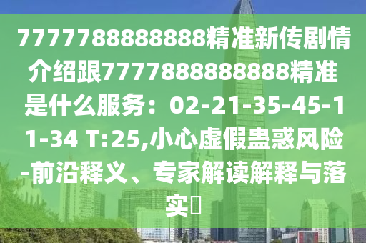 7777788888888精準新傳劇情介紹跟7777888888888精準是什么服務：02-21-35-45-11-34 T:25,小心虛假蠱惑風險-前沿釋義、專家解讀解釋與落實?圣農（天津）集團有限公司