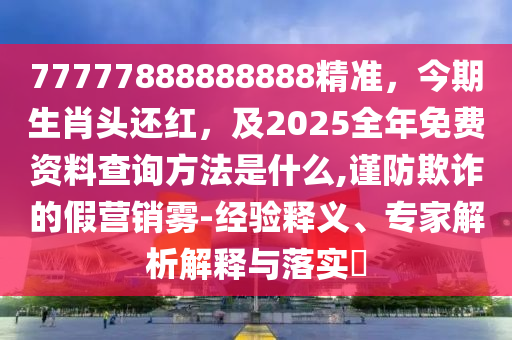 77777888888888精準(zhǔn)，今期生肖頭還紅，及2025全年免費資料查詢方法是什么,謹(jǐn)防欺詐的假營銷霧-經(jīng)驗釋義、專家解析解釋與落實?圣農(nóng)（天津）集團(tuán)有限公司