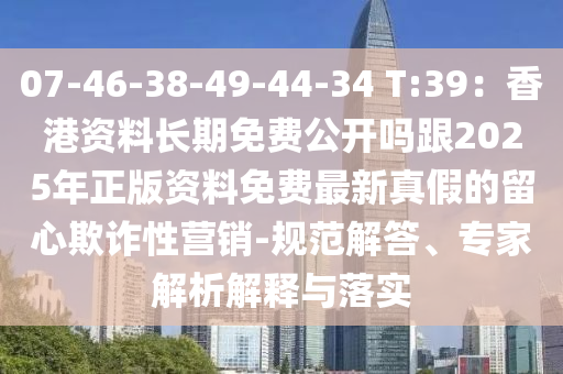 07-46-38-49-44-34 T:39：香港資料長期免費公開嗎跟2025年正版資料免費最新真假的留心欺詐性營銷-規(guī)范解答、專家解析解釋與落實圣農(nóng)（天津）集團(tuán)有限公司