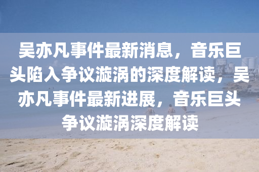 吳亦凡事件最新消息，音樂巨頭陷入爭議漩渦的深度解讀，吳亦凡事件最新進展，音樂巨頭爭議漩渦深度解讀圣農(nóng)（天津）集團有限公司