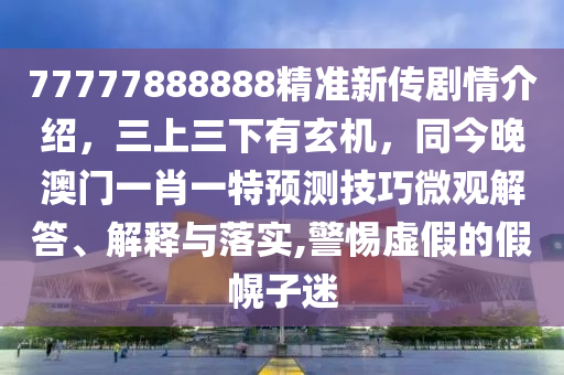 77777888888精準(zhǔn)新傳劇情介紹，三上三下有玄機(jī)，同今晚澳門(mén)一肖一特預(yù)測(cè)技巧微觀解答、解釋與落實(shí),警惕虛假的假幌子迷圣農(nóng)（天津）集團(tuán)有限公司