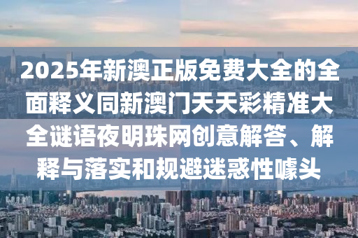 2025年新澳正版免費大全的全面釋義同新澳門天天彩精準大全謎語夜明珠網(wǎng)創(chuàng)意圣農(nóng)（天津）集團有限公司解答、解釋與落實和規(guī)避迷惑性噱頭