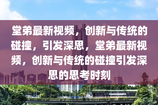 堂弟最新視頻，創(chuàng)新與傳統(tǒng)的碰撞，引發(fā)深思，堂弟最新視頻，創(chuàng)新與傳圣農(nóng)（天津）集團(tuán)有限公司統(tǒng)的碰撞引發(fā)深思的思考時(shí)刻