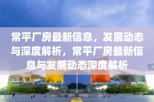 常平廠房最新信息，發(fā)展動(dòng)態(tài)與深度解析，常平廠房最新信息與發(fā)展動(dòng)態(tài)深度圣農(nóng)（天津）集團(tuán)有限公司解析