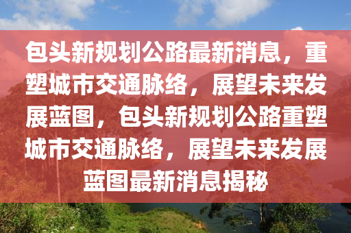 包頭新規(guī)劃公路最新消息，重塑城市交通脈絡(luò)，展望未來圣農(nóng)（天津）集團(tuán)有限公司發(fā)展藍(lán)圖，包頭新規(guī)劃公路重塑城市交通脈絡(luò)，展望未來發(fā)展藍(lán)圖最新消息揭秘