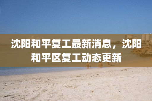 沈陽和平復(fù)工最新消息，沈陽和平區(qū)復(fù)工動態(tài)更新圣農(nóng)（天津）集團有限公司