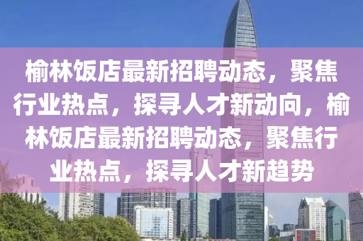 榆林飯店最新招聘動態(tài)，聚焦行業(yè)熱點(diǎn)，探尋人才新動向，榆林飯店最新招聘動態(tài)，聚焦行業(yè)熱點(diǎn)，探尋人才新趨勢圣農(nóng)（天津）集團(tuán)有限公司