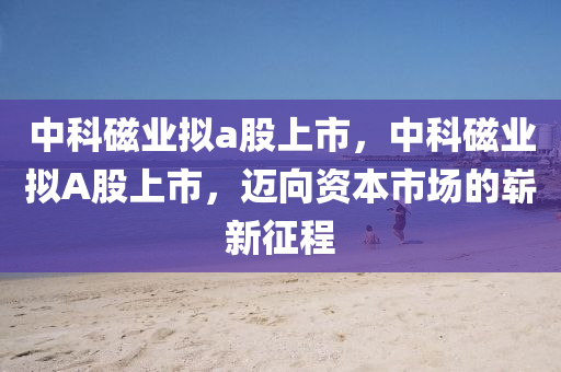 中科磁業(yè)擬a股上市，中科磁業(yè)擬A股上市，邁向資本市場的嶄新征程圣農（天津）集團有限公司