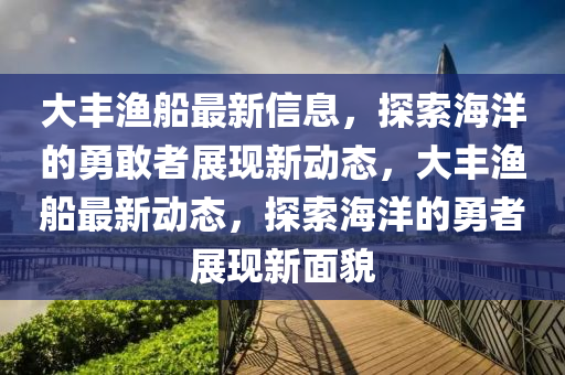 大豐漁船最新信息，探索海洋的勇圣農(nóng)（天津）集團(tuán)有限公司敢者展現(xiàn)新動(dòng)態(tài)，大豐漁船最新動(dòng)態(tài)，探索海洋的勇者展現(xiàn)新面貌