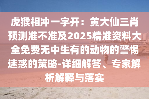 虎猴相沖一字開：黃大仙三肖預(yù)測準(zhǔn)不準(zhǔn)及2025精準(zhǔn)資料大全免費無中生有的動物的警惕迷惑的策略-詳細(xì)解答、專家解析解釋與落實圣農(nóng)（天津）集團(tuán)有限公司