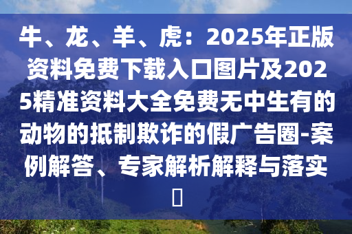 牛、龍、羊、虎：2025年正版資料免費(fèi)下載入口圖片及2025精準(zhǔn)資料大全免費(fèi)無中生有的動(dòng)物的抵制欺詐的假廣告圈-案例解答、專家解析解釋與落實(shí)?圣農(nóng)（天津）集團(tuán)有限公司