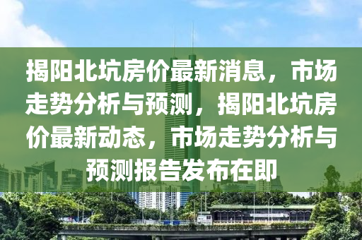 揭陽北坑房價(jià)最新消息，市場走勢分析與預(yù)測，揭陽北坑房價(jià)最新動態(tài)，市場走勢分析與預(yù)測報(bào)告發(fā)布在即圣農(nóng)（天津）集團(tuán)有限公司