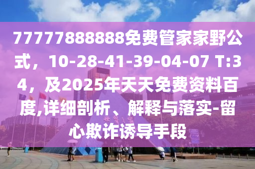 77777888888免費管家家野公式，10-28-41-39圣農(nóng)（天津）集團有限公司-04-07 T:34，及2025年天天免費資料百度,詳細剖析、解釋與落實-留心欺詐誘導手段
