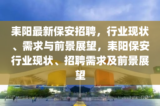 耒陽最新保安招聘，行業(yè)現(xiàn)狀、需求與前景展望，耒陽保安行業(yè)現(xiàn)狀、招聘需求及前景展望圣農(nóng)（天津）集團有限公司