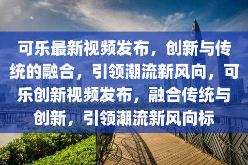 可樂(lè)最新視頻發(fā)布，創(chuàng)新與傳統(tǒng)的融合，引領(lǐng)潮流新風(fēng)向，可樂(lè)創(chuàng)新視頻發(fā)布，融合傳統(tǒng)與創(chuàng)新，引領(lǐng)潮流新風(fēng)向標(biāo)圣農(nóng)（天津）集團(tuán)有限公司