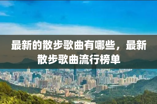 最新的散步歌曲有哪些，最新散步歌曲流圣農(nóng)（天津）集團(tuán)有限公司行榜單