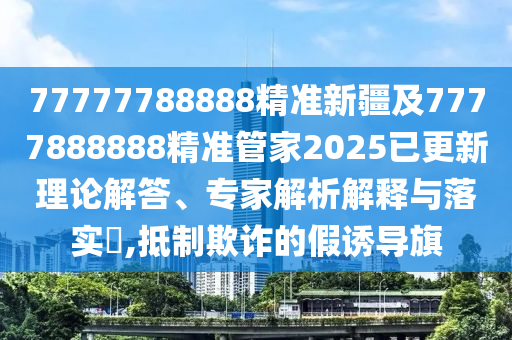 77777788888精準(zhǔn)新疆及7777888888精準(zhǔn)管家2025已更新圣農(nóng)（天津）集團(tuán)有限公司理論解答、專家解析解釋與落實(shí)?,抵制欺詐的假誘導(dǎo)旗