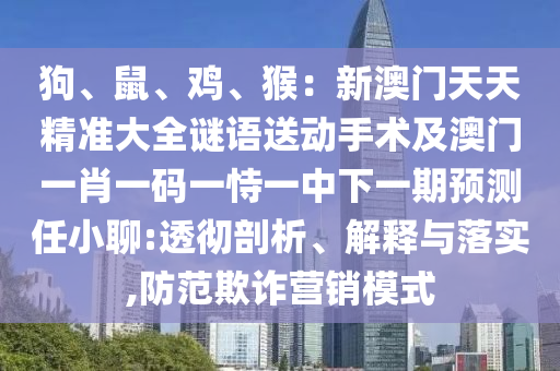 狗、鼠、雞、猴：新澳門天天精準(zhǔn)大全謎語送動(dòng)手術(shù)及澳門一肖一碼一恃一中下一期預(yù)測任小聊:透徹剖析、解釋與落實(shí),防范欺詐營銷模式圣農(nóng)（天津）集團(tuán)有限公司
