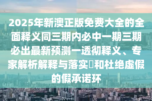 2025年新澳正版免費(fèi)大全的全面釋義同三期內(nèi)必中一期三期必出最新預(yù)測一透徹釋義、專家解析解釋與落實(shí)?和杜絕虛假的假承諾環(huán)圣農(nóng)（天津）集團(tuán)有限公司