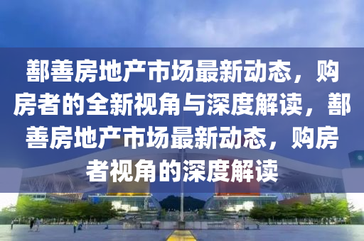 鄯善房地產(chǎn)市場最新動態(tài)，購房者的全新視角與深度解讀，鄯善房地產(chǎn)市場最新動態(tài)，購房者視角的深度解讀圣農(nóng)（天津）集團有限公司