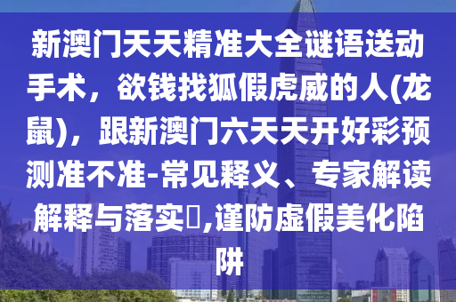 新澳門天天精準(zhǔn)大全謎語送動手術(shù)，欲錢找狐假虎威的人(龍鼠)，跟新澳門六天天開好彩預(yù)測準(zhǔn)不準(zhǔn)-常見釋義、專家解讀解釋與落實?,謹(jǐn)防虛假美化陷阱圣農(nóng)（天津）集團有限公司
