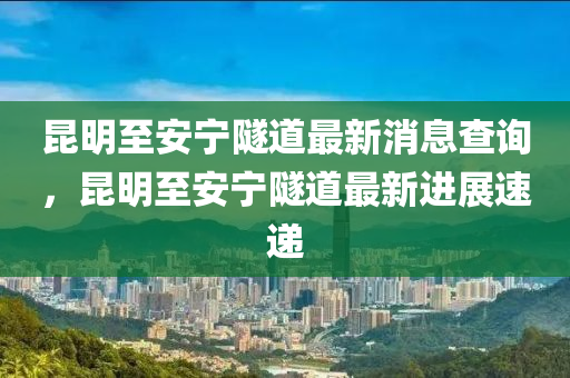 昆明至安寧隧道最新消息查詢，昆明至安寧隧道最新進展速遞圣農(nóng)（天津）集團有限公司