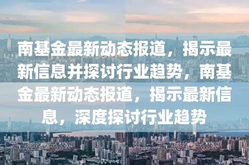 南基金最新動態(tài)報道，揭示最新信息并探討行業(yè)趨勢，南基金最新動態(tài)報道，揭示最新信息，深度探討行業(yè)趨勢圣農(nóng)（天津）集團有限公司