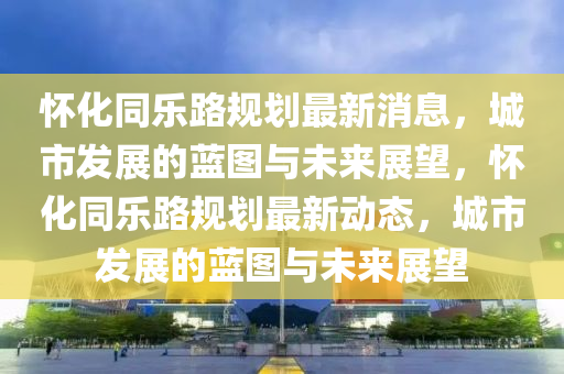 懷化同樂(lè)路規(guī)劃最新消息，城市發(fā)展的藍(lán)圖與未來(lái)展望，懷化同樂(lè)路規(guī)劃最新動(dòng)態(tài)，城市發(fā)展的藍(lán)圖與未來(lái)展望圣農(nóng)（天津）集團(tuán)有限公司