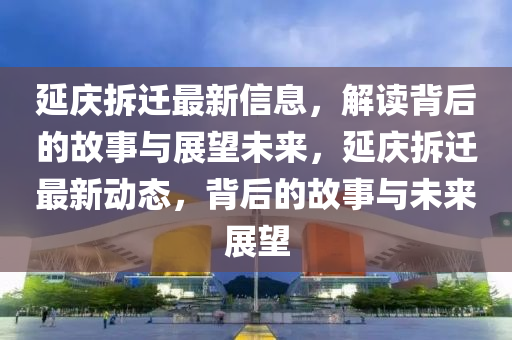 延慶拆遷最新信息，解讀背后的故事與展望未來(lái)，延慶拆遷最新動(dòng)態(tài)，背圣農(nóng)（天津）集團(tuán)有限公司后的故事與未來(lái)展望