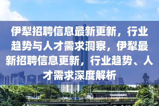 伊犁招聘信息最新更新，行業(yè)趨勢與人才圣農(nóng)（天津）集團有限公司需求洞察，伊犁最新招聘信息更新，行業(yè)趨勢、人才需求深度解析