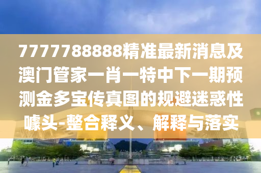 7777788888精準(zhǔn)最新消息及澳門管家一肖一特中下一期圣農(nóng)（天津）集團(tuán)有限公司預(yù)測金多寶傳真圖的規(guī)避迷惑性噱頭-整合釋義、解釋與落實(shí)