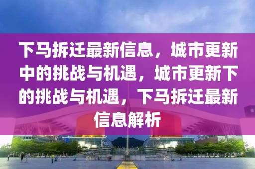 下馬拆遷最新信息，城市更新中的挑戰(zhàn)與機遇，城市更新下的挑戰(zhàn)與機遇，下馬拆遷最新信息解析圣農(nóng)（天津）集團有限公司