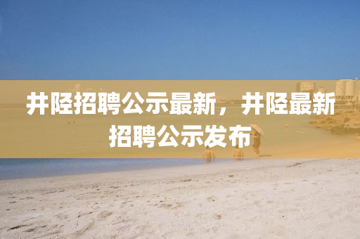 井陘招聘公示最新，井陘最新招聘公示發(fā)布