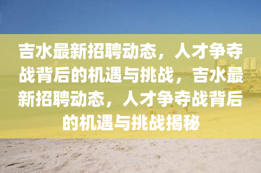 吉水最新招聘動態(tài)，人才爭奪戰(zhàn)背后的機遇與挑戰(zhàn)，吉水最新招聘動態(tài)，人才爭奪戰(zhàn)背后的機遇與挑戰(zhàn)揭秘