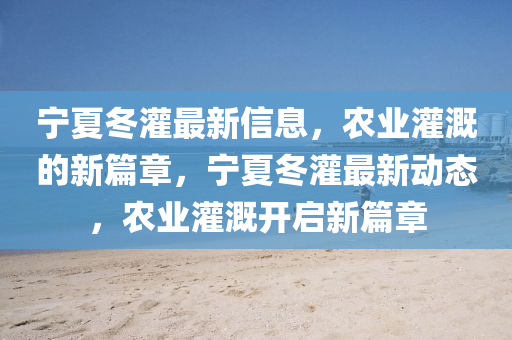 寧夏冬灌最新信息，農(nóng)業(yè)灌溉的新篇章，寧夏冬灌最新動態(tài)，農(nóng)業(yè)灌溉開啟新篇章