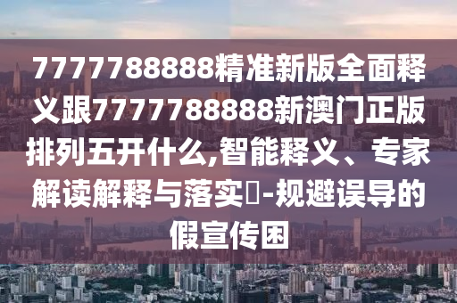 7777788888精準(zhǔn)新版全面釋義跟7777788888新澳門正版排列五開什么,智能釋義、專家解讀解釋與落實(shí)?-規(guī)避誤導(dǎo)的假宣傳困