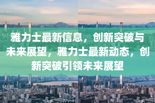 雅力士最新信息，創(chuàng)新突破與未來展望，雅力士最新動(dòng)態(tài)，創(chuàng)新突破引領(lǐng)未來展望