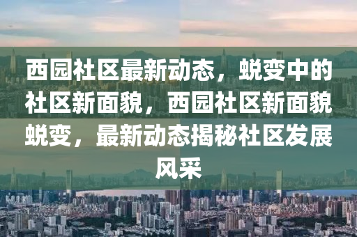 西園社區(qū)最新動(dòng)態(tài)，蛻變中的社區(qū)新面貌，西園社區(qū)新面貌蛻變，最新動(dòng)態(tài)揭秘社區(qū)發(fā)展風(fēng)采