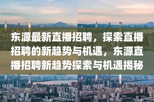 東源最新直播招聘，探索直播招聘的新趨勢(shì)與機(jī)遇，東源直播招聘新趨勢(shì)探索與機(jī)遇揭秘