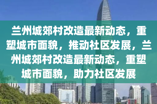 蘭州城郊村改造最新動(dòng)態(tài)，重塑城市面貌，推動(dòng)社區(qū)發(fā)展，蘭州城郊村改造最新動(dòng)態(tài)，重塑城市面貌，助力社區(qū)發(fā)展