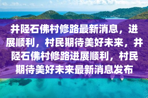 井陘石佛村修路最新消息，進(jìn)展順利，村民期待美好未來(lái)，井陘石佛村修路進(jìn)展順利，村民期待美好未來(lái)最新消息發(fā)布